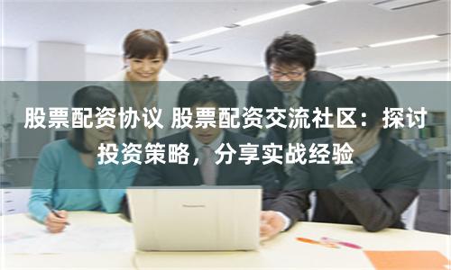 股票配资协议 股票配资交流社区：探讨投资策略，分享实战经验