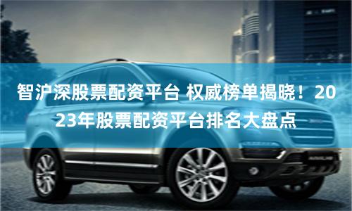 智沪深股票配资平台 权威榜单揭晓！2023年股票配资平台排名大盘点