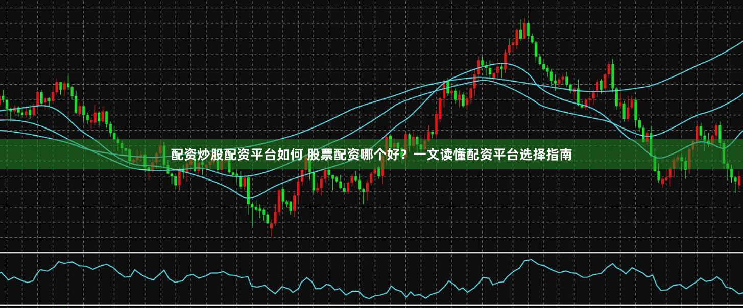 配资炒股配资平台如何 股票配资哪个好？一文读懂配资平台选择指南
