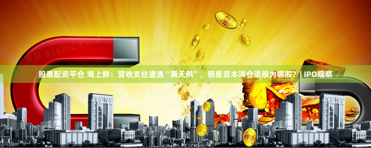 股票配资平仓 海上鲜：营收支柱遭遇“黑天鹅”，明星资本清仓退股为哪般？| IPO观察