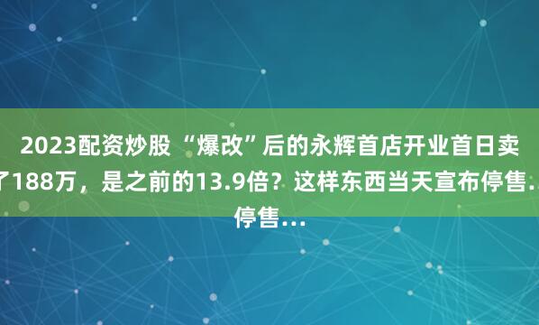 2023配资炒股 “爆改”后的永辉首店开业首日卖了188万，是之前的13.9倍？这样东西当天宣布停售…