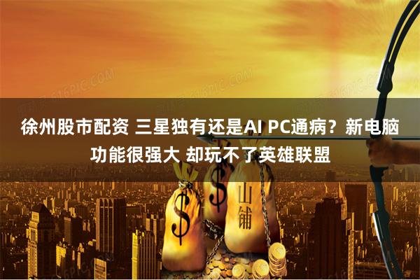 徐州股市配资 三星独有还是AI PC通病？新电脑功能很强大 却玩不了英雄联盟