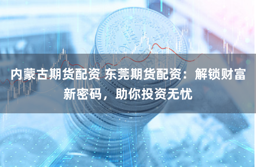 内蒙古期货配资 东莞期货配资:解锁财富新密码,助你投资无忧