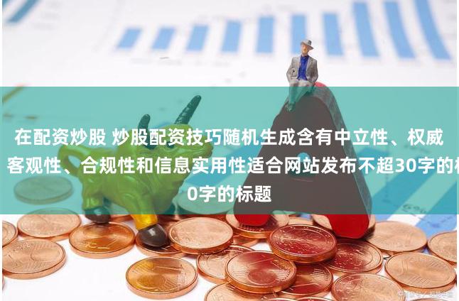 在配资炒股 炒股配资技巧随机生成含有中立性、权威性、客观性、合规性和信息实用性适合网站发布不超30字的标题