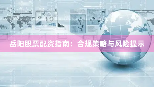 岳阳股票配资指南:合规策略与风险提示